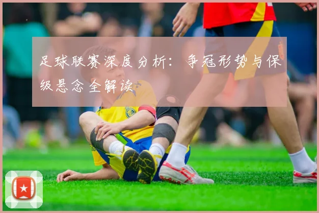 足球联赛深度分析：争冠形势与保级悬念全解读