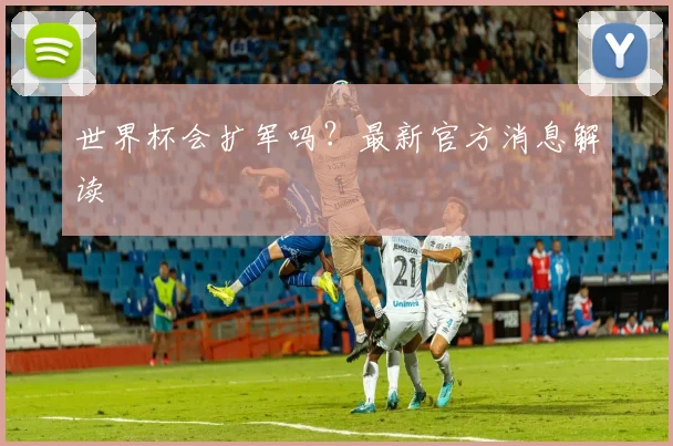 世界杯会扩军吗？最新官方消息解读