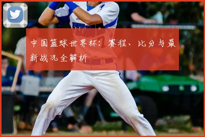 中国篮球世界杯：赛程、比分与最新战况全解析