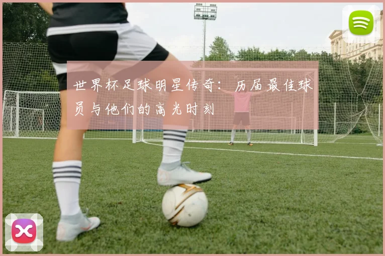 世界杯足球明星传奇：历届最佳球员与他们的高光时刻