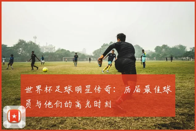 世界杯足球明星传奇：历届最佳球员与他们的高光时刻