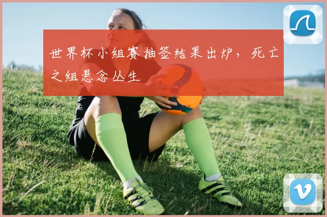 世界杯小组赛抽签结果出炉，死亡之组悬念丛生