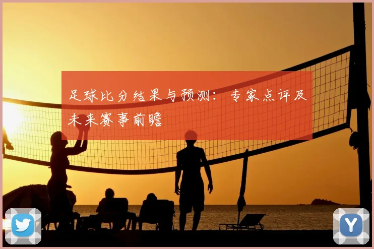 足球比分结果与预测：专家点评及未来赛事前瞻