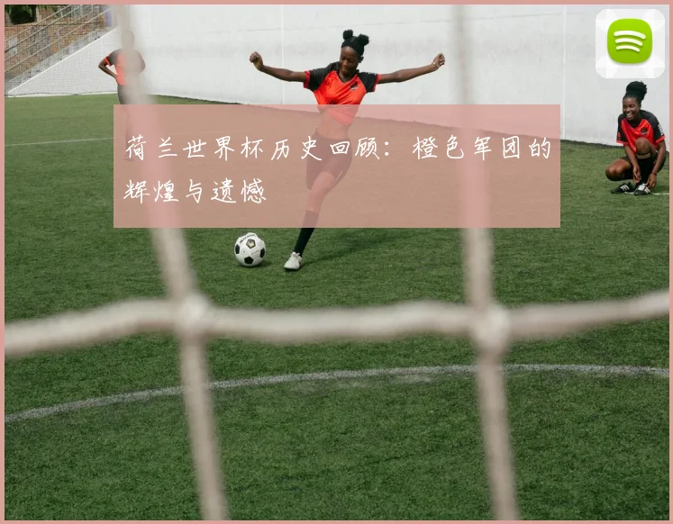 荷兰世界杯历史回顾：橙色军团的辉煌与遗憾